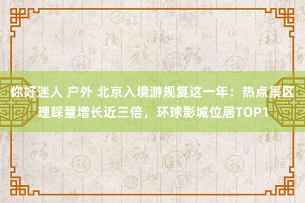 你好迷人 户外 北京入境游规复这一年：热点景区理睬量增长近三倍，环球影城位居TOP1