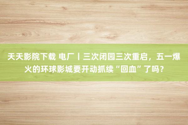 天天影院下载 电厂丨三次闭园三次重启，五一爆火的环球影城要开动抓续“回血”了吗？