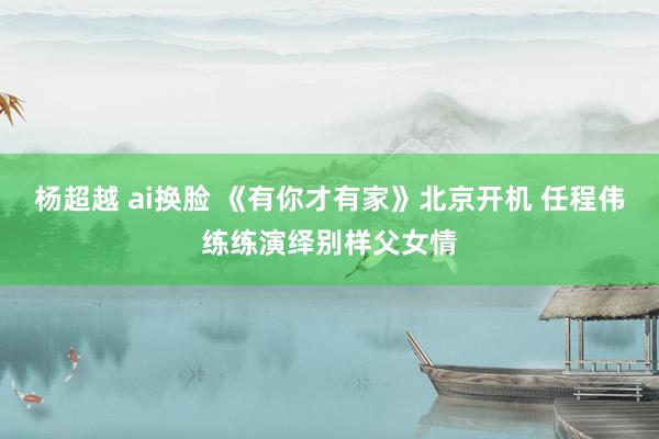 杨超越 ai换脸 《有你才有家》北京开机 任程伟练练演绎别样父女情