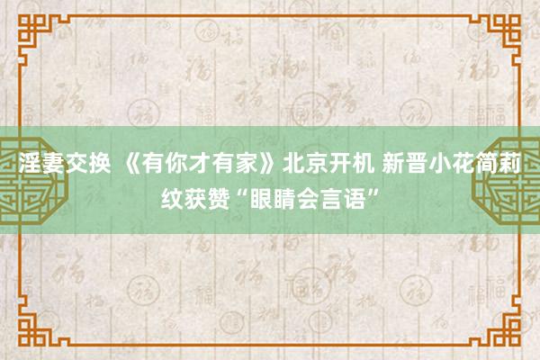 淫妻交换 《有你才有家》北京开机 新晋小花简莉纹获赞“眼睛会言语”