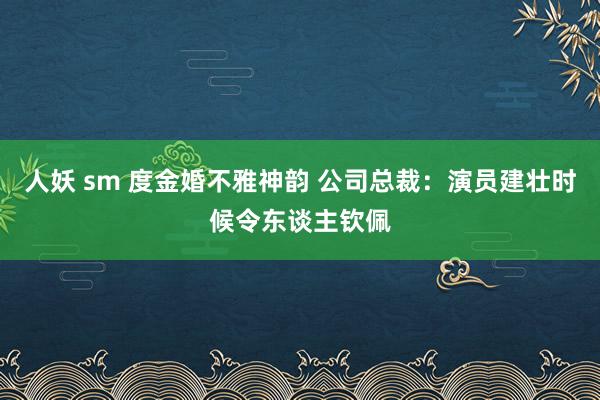 人妖 sm 度金婚不雅神韵 公司总裁：演员建壮时候令东谈主钦佩