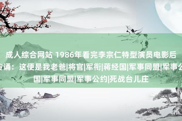 成人综合网站 1986年看完李宗仁特型演员电影后，李宗仁犬子传诵：这便是我老爸|将官|军衔|蒋经国|军事同盟|军事公约|死战台儿庄