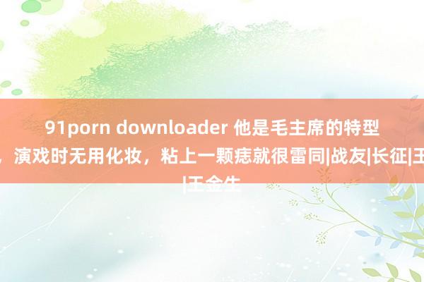 91porn downloader 他是毛主席的特型演员，演戏时无用化妆，粘上一颗痣就很雷同|战友|长征|王金生