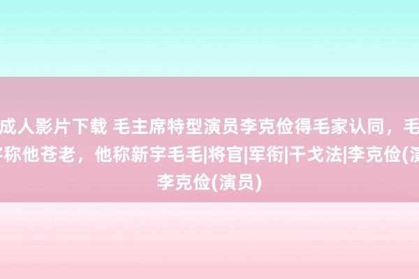 成人影片下载 毛主席特型演员李克俭得毛家认同，毛新宇称他苍老，他称新宇毛毛|将官|军衔|干戈法|李克俭(演员)