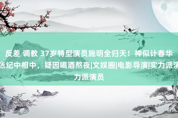 反差 调教 37岁特型演员施明全归天！神似计春华被张纪中相中，疑因喝酒熬夜|文娱圈|电影导演|实力派演员