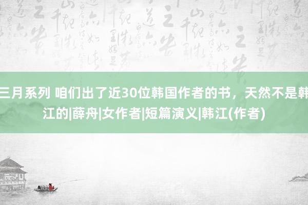 三月系列 咱们出了近30位韩国作者的书，天然不是韩江的|薛舟|女作者|短篇演义|韩江(作者)