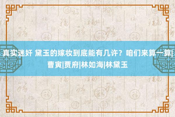 真实迷奸 黛玉的嫁妆到底能有几许？咱们来算一算|曹寅|贾府|林如海|林黛玉