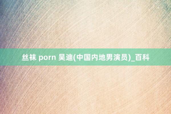 丝袜 porn 吴迪(中国内地男演员)_百科