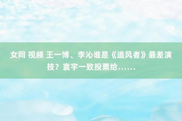 女同 视频 王一博、李沁谁是《追风者》最差演技？寰宇一致投票给……