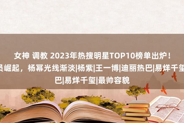 女神 调教 2023年热搜明星TOP10榜单出炉！重生代演员崛起，杨幂光线渐淡|杨紫|王一博|迪丽热巴|易烊千玺|最帅容貌