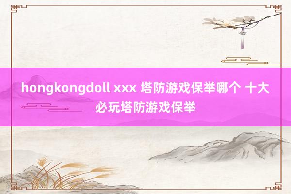 hongkongdoll xxx 塔防游戏保举哪个 十大必玩塔防游戏保举