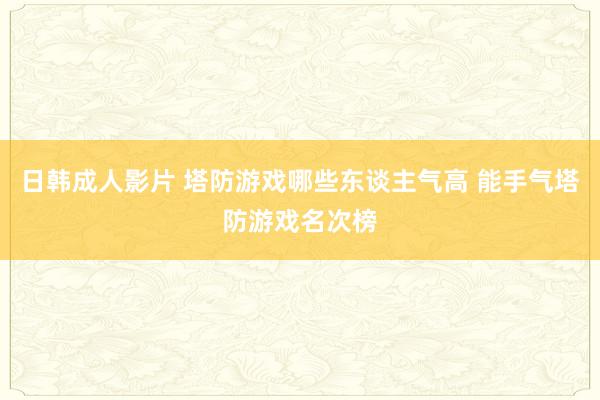 日韩成人影片 塔防游戏哪些东谈主气高 能手气塔防游戏名次榜