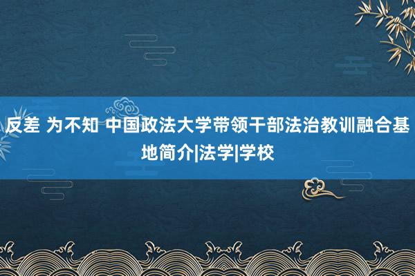 反差 为不知 中国政法大学带领干部法治教训融合基地简介|法学|学校