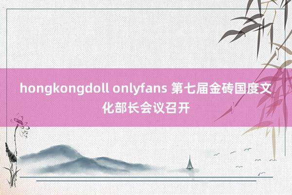 hongkongdoll onlyfans 第七届金砖国度文化部长会议召开