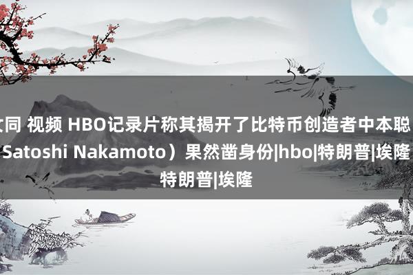 女同 视频 HBO记录片称其揭开了比特币创造者中本聪（Satoshi Nakamoto）果然凿身份|hbo|特朗普|埃隆