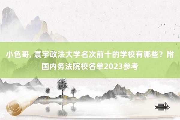 小色哥， 寰宇政法大学名次前十的学校有哪些？附国内务法院校名单2023参考