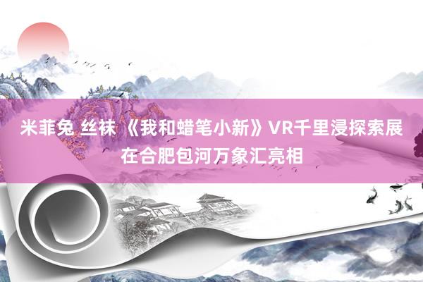 米菲兔 丝袜 《我和蜡笔小新》VR千里浸探索展在合肥包河万象汇亮相