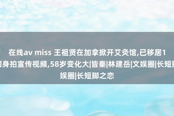 在线av miss 王祖贤在加拿掀开艾灸馆，已移居16年，切身拍宣传视频，58岁变化大|皆秦|林建岳|文娱圈|长短脚之恋