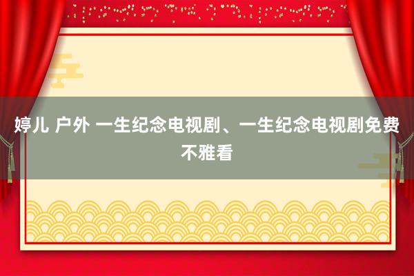 婷儿 户外 一生纪念电视剧、一生纪念电视剧免费不雅看