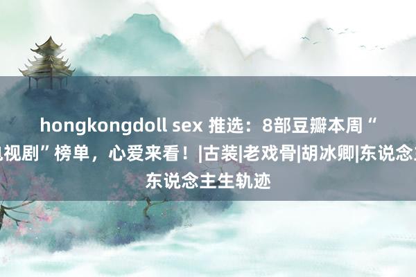 hongkongdoll sex 推选：8部豆瓣本周“高口碑电视剧”榜单，心爱来看！|古装|老戏骨|胡冰卿|东说念主生轨迹