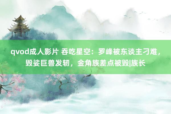 qvod成人影片 吞吃星空：罗峰被东谈主刁难，毁娑巨兽发轫，金角族差点被毁|族长